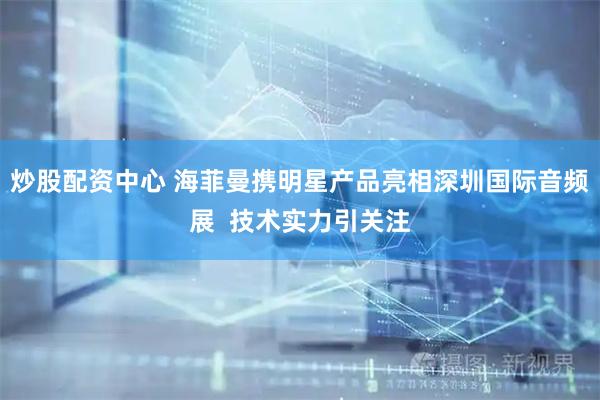 炒股配资中心 海菲曼携明星产品亮相深圳国际音频展  技术实力引关注