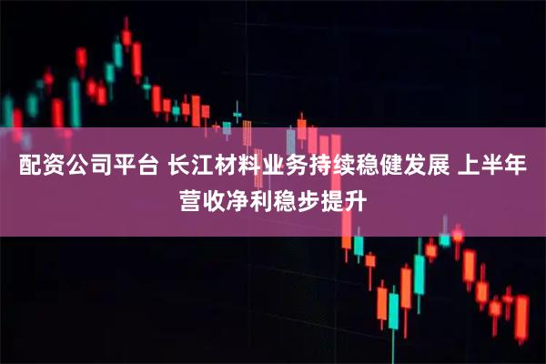 配资公司平台 长江材料业务持续稳健发展 上半年营收净利稳步提升