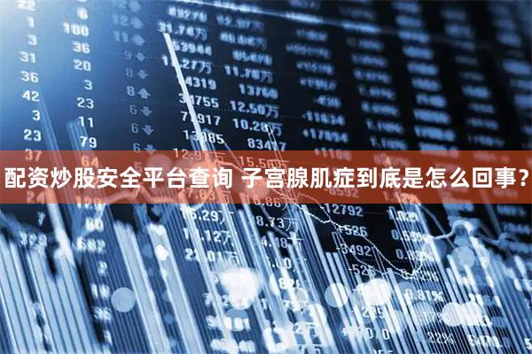 配资炒股安全平台查询 子宫腺肌症到底是怎么回事？