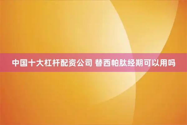 中国十大杠杆配资公司 替西帕肽经期可以用吗