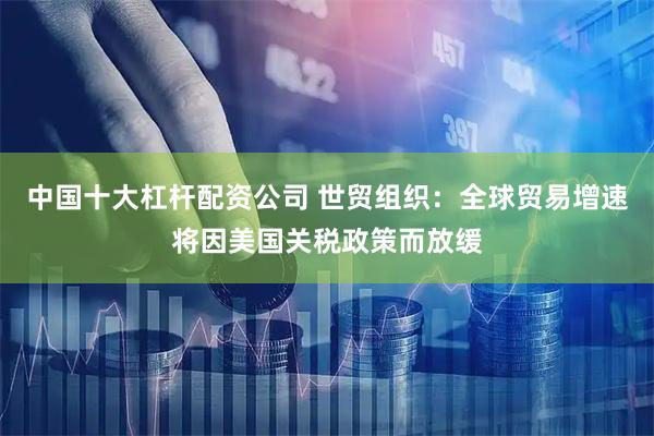 中国十大杠杆配资公司 世贸组织：全球贸易增速将因美国关税政策而放缓