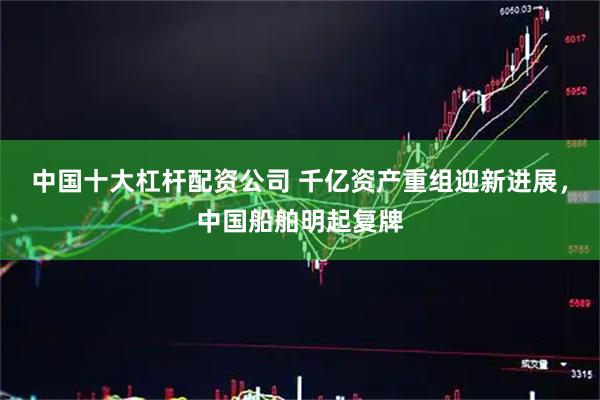 中国十大杠杆配资公司 千亿资产重组迎新进展，中国船舶明起复牌
