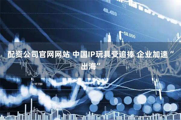 配资公司官网网站 中国IP玩具受追捧 企业加速“出海”