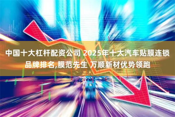 中国十大杠杆配资公司 2025年十大汽车贴膜连锁品牌排名,膜范先生 万顺新材优势领跑