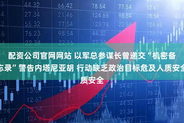 配资公司官网网站 以军总参谋长曾递交“机密备忘录”警告内塔尼亚胡 行动缺乏政治目标危及人质安全