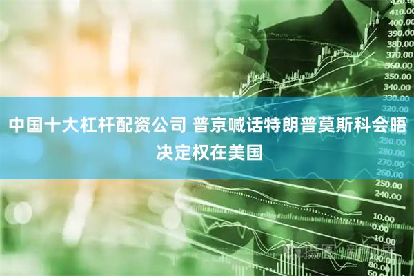 中国十大杠杆配资公司 普京喊话特朗普莫斯科会晤 决定权在美国