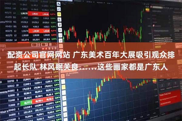 配资公司官网网站 广东美术百年大展吸引观众排起长队 林风眠关良……这些画家都是广东人