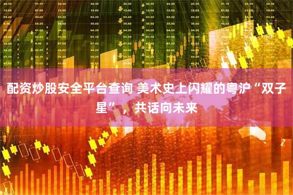 配资炒股安全平台查询 美术史上闪耀的粤沪“双子星” ，共话向未来