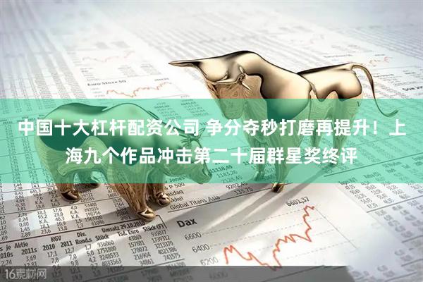 中国十大杠杆配资公司 争分夺秒打磨再提升！上海九个作品冲击第二十届群星奖终评