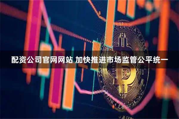 配资公司官网网站 加快推进市场监管公平统一