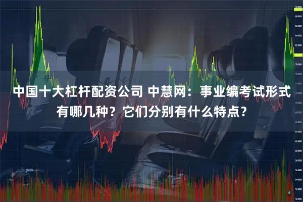 中国十大杠杆配资公司 中慧网：事业编考试形式有哪几种？它们分别有什么特点？