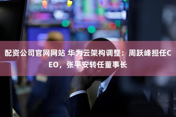 配资公司官网网站 华为云架构调整：周跃峰担任CEO，张平安转任董事长