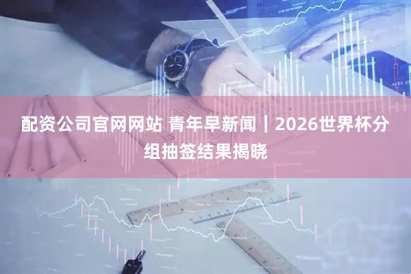 配资公司官网网站 青年早新闻｜2026世界杯分组抽签结果揭晓
