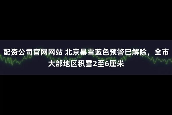配资公司官网网站 北京暴雪蓝色预警已解除，全市大部地区积雪2至6厘米