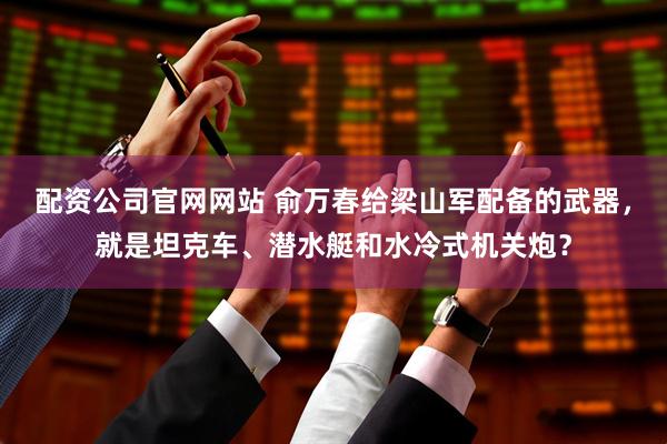配资公司官网网站 俞万春给梁山军配备的武器，就是坦克车、潜水艇和水冷式机关炮？