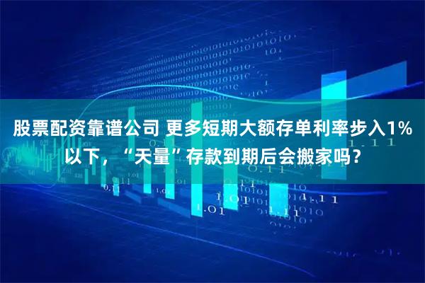 股票配资靠谱公司 更多短期大额存单利率步入1%以下，“天量”存款到期后会搬家吗？