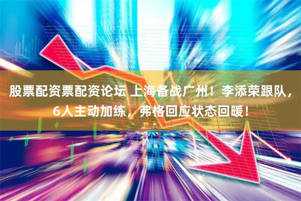 股票配资票配资论坛 上海备战广州！李添荣跟队，6人主动加练，弗格回应状态回暖！