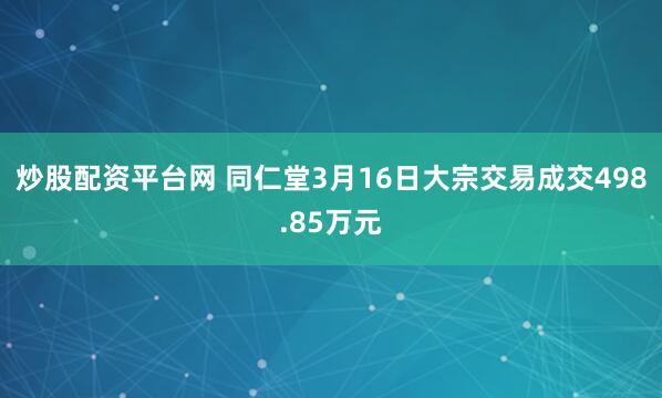 炒股配资平台网 同仁堂3月16日大宗交易成交498.85万元