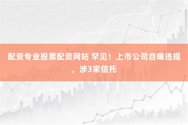 配资专业股票配资网站 罕见！上市公司自曝违规，涉3家信托