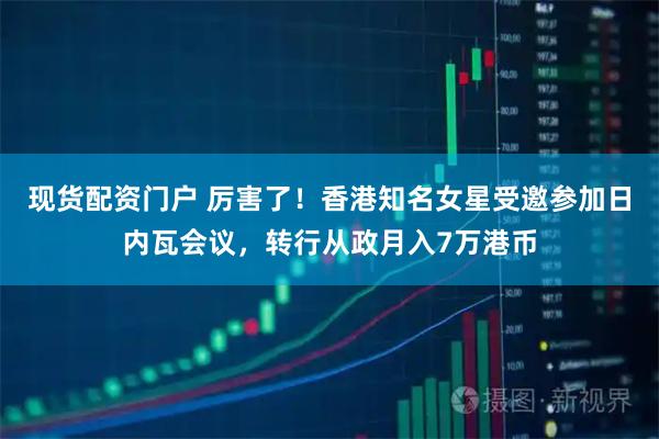 现货配资门户 厉害了！香港知名女星受邀参加日内瓦会议，转行从政月入7万港币
