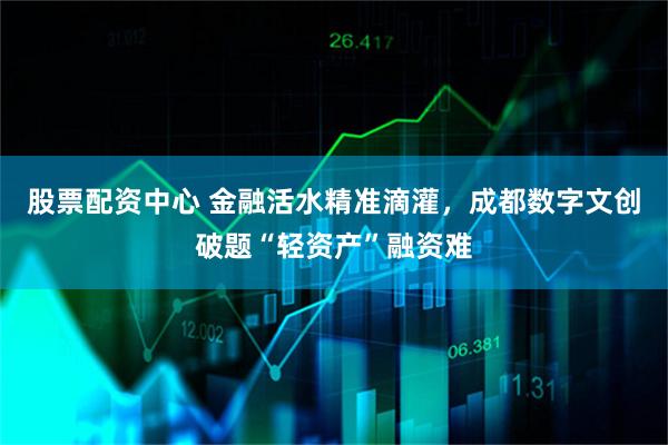 股票配资中心 金融活水精准滴灌，成都数字文创破题“轻资产”融资难