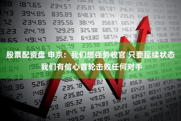 股票配资盘 申京：我们想强势收官 只要延续状态 我们有信心首轮击败任何对手