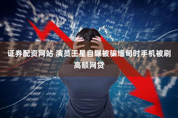 证券配资网站 演员王星自曝被骗缅甸时手机被刷高额网贷