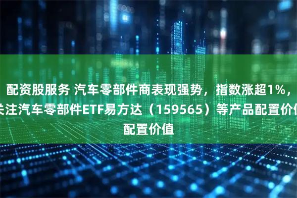 配资股服务 汽车零部件商表现强势，指数涨超1%，关注汽车零部件ETF易方达（159565）等产品配置价值