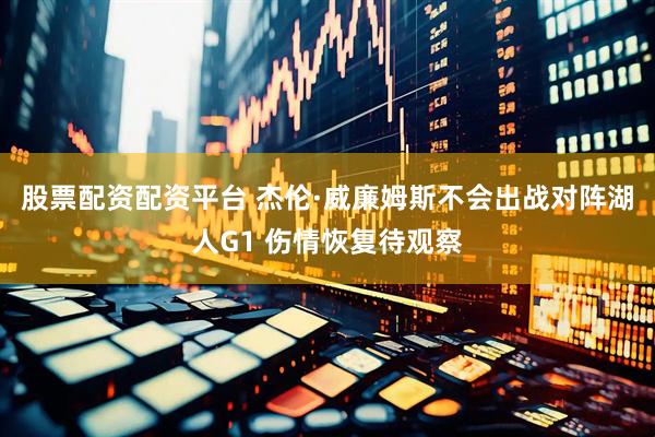 股票配资配资平台 杰伦·威廉姆斯不会出战对阵湖人G1 伤情恢复待观察