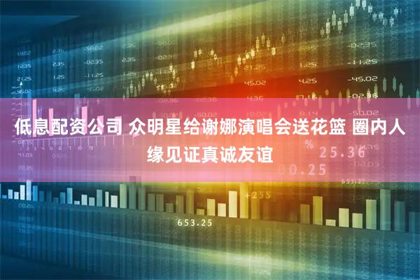低息配资公司 众明星给谢娜演唱会送花篮 圈内人缘见证真诚友谊