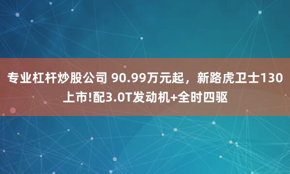 专业杠杆炒股公司 90.99万元起，新路虎卫士130上市!配3.0T发动机+全时四驱