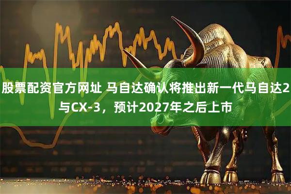 股票配资官方网址 马自达确认将推出新一代马自达2与CX-3，预计2027年之后上市