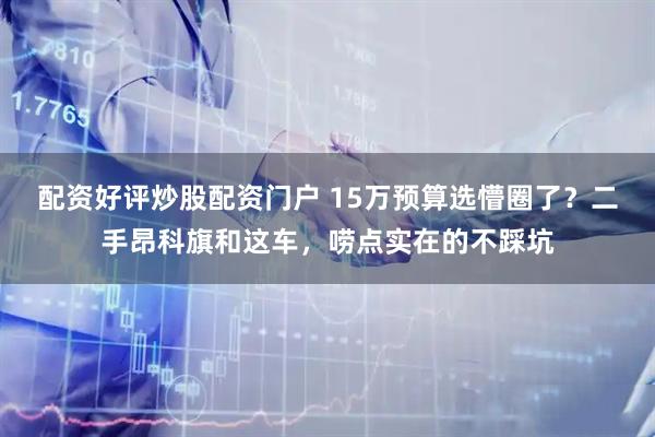配资好评炒股配资门户 15万预算选懵圈了？二手昂科旗和这车，唠点实在的不踩坑