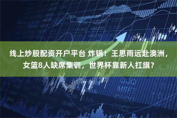 线上炒股配资开户平台 炸锅!王思雨远赴澳洲,女篮8人缺席集训,世界杯靠新人扛旗?