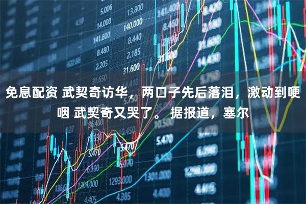 免息配资 武契奇访华,两口子先后落泪,激动到哽咽 武契奇又哭了。 据报道,塞尔