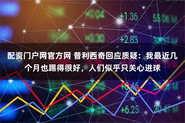 配资门户网官方网 普利西奇回应质疑：我最近几个月也踢得很好，人们似乎只关心进球