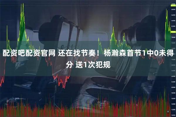 配资吧配资官网 还在找节奏！杨瀚森首节1中0未得分 送1次犯规