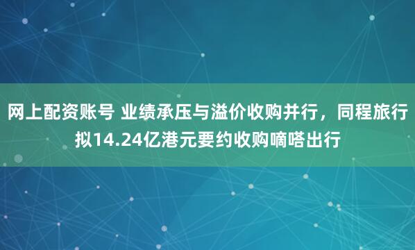 网上配资账号 业绩承压与溢价收购并行,同程旅行拟14.24亿港元要约收购嘀嗒出行
