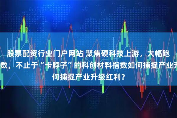 股票配资行业门户网站 聚焦硬科技上游,大幅跑赢宽基指数,不止于“卡脖子”的科创材料指数如何捕捉产业升级红利?