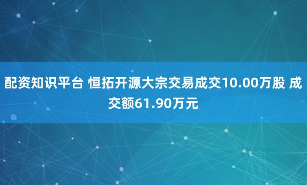 配资知识平台 恒拓开源大宗交易成交10.00万股 成交额61.90万元